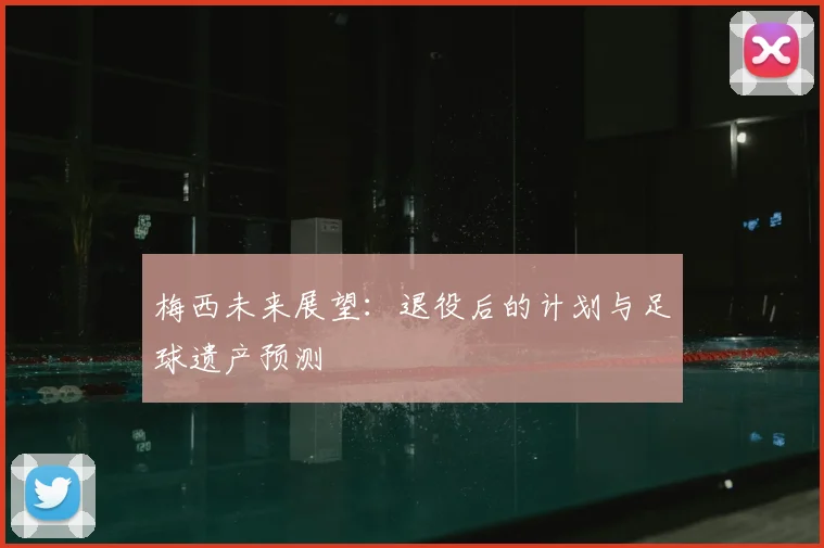 梅西未来展望：退役后的计划与足球遗产预测