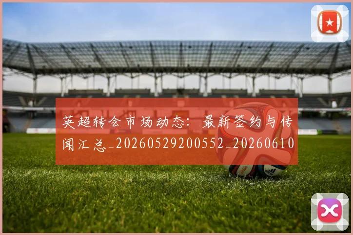 英超转会市场动态：最新签约与传闻汇总_20260529200552_20260610170107