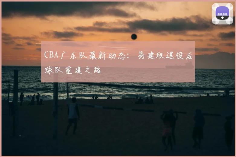 CBA广东队最新动态：易建联退役后球队重建之路