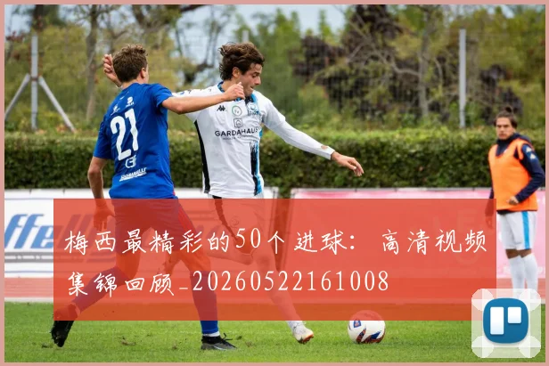 梅西最精彩的50个进球：高清视频集锦回顾_20260522161008
