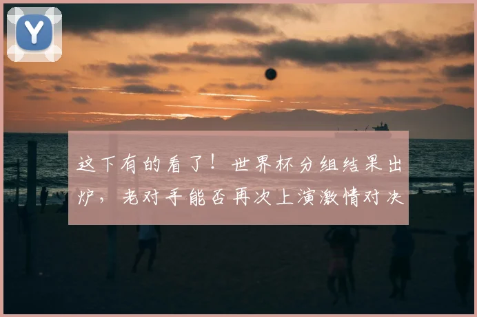 这下有的看了！世界杯分组结果出炉，老对手能否再次上演激情对决