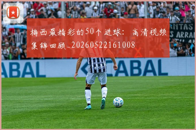 梅西最精彩的50个进球:高清视频集锦回顾_20260522161008