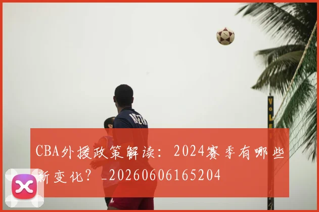 CBA外援政策解读：2024赛季有哪些新变化？_20260606165204