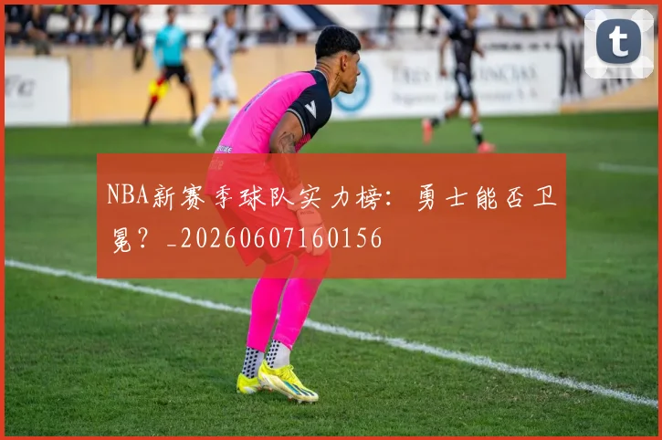 NBA新赛季球队实力榜：勇士能否卫冕？_20260607160156