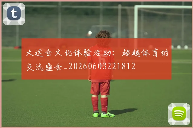 大运会文化体验活动：超越体育的交流盛会_20260603221812