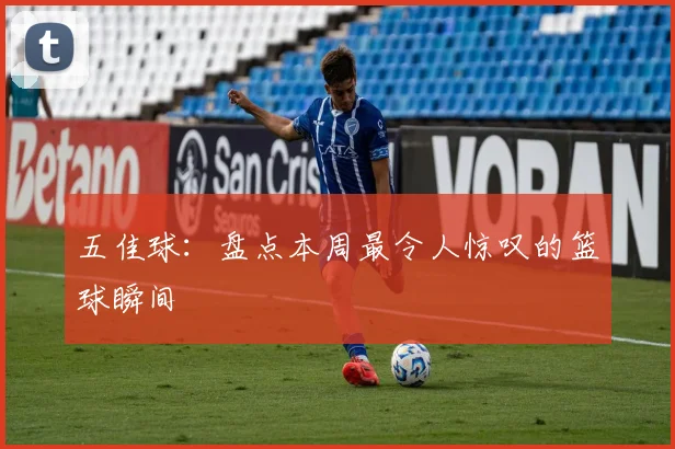 五佳球：盘点本周最令人惊叹的篮球瞬间